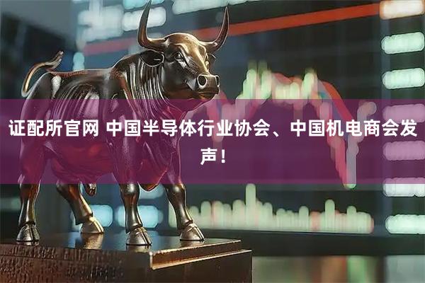 证配所官网 中国半导体行业协会、中国机电商会发声！