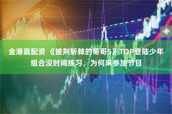 金港赢配资 《披荆斩棘的哥哥5》TOP登陆少年组合没时间练习，为何来参加节目