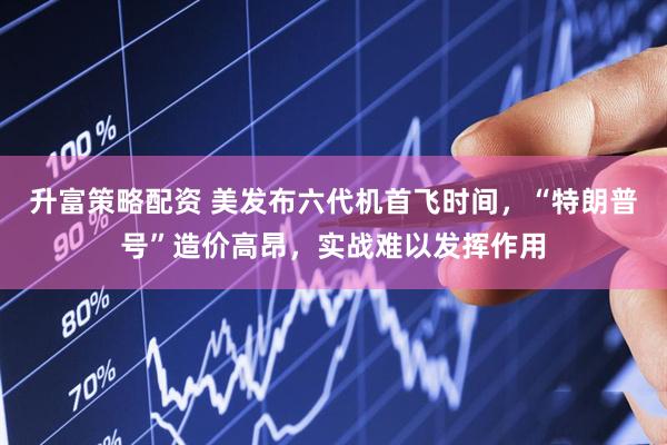 升富策略配资 美发布六代机首飞时间，“特朗普号”造价高昂，实战难以发挥作用
