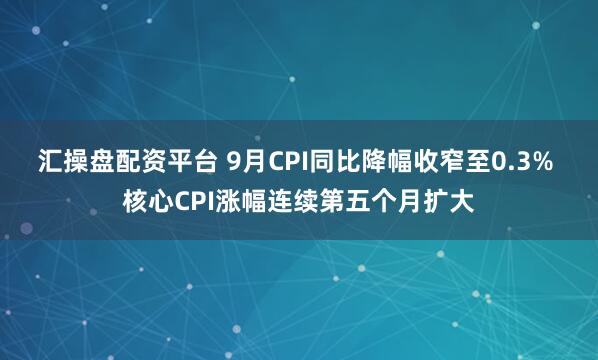 汇操盘配资平台 9月CPI同比降幅收窄至0.3% 核心CPI涨幅连续第五个月扩大