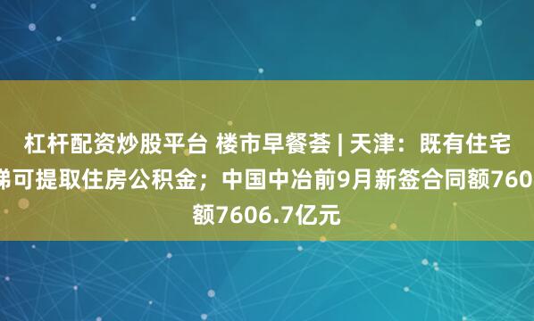 杠杆配资炒股平台 楼市早餐荟 | 天津：既有住宅加装电梯可提取住房公积金；中国中冶前9月新签合同额7606.7亿元
