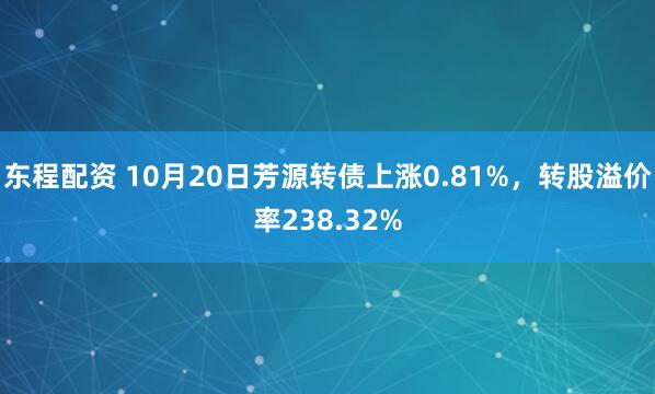 东程配资 10月20日芳源转债上涨0.81%,转股溢价率238.32%