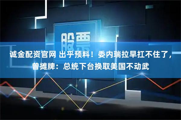 诚金配资官网 出乎预料！委内瑞拉早扛不住了，曾摊牌：总统下台换取美国不动武