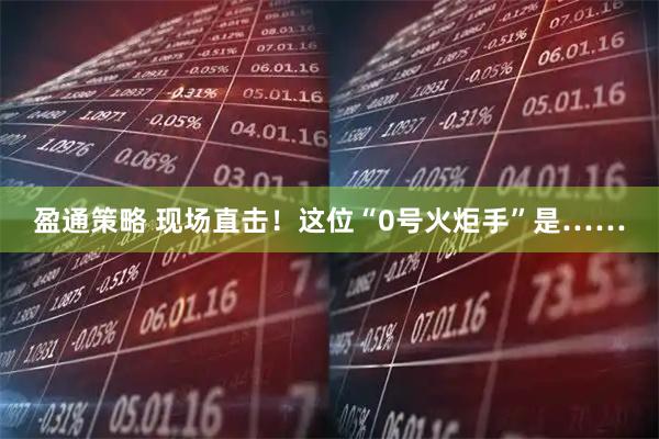 盈通策略 现场直击！这位“0号火炬手”是……