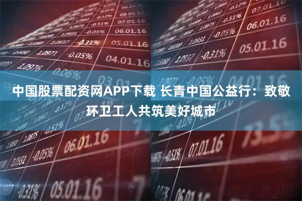中国股票配资网APP下载 长青中国公益行：致敬环卫工人共筑美好城市