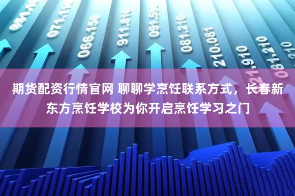 期货配资行情官网 聊聊学烹饪联系方式，长春新东方烹饪学校为你开启烹饪学习之门