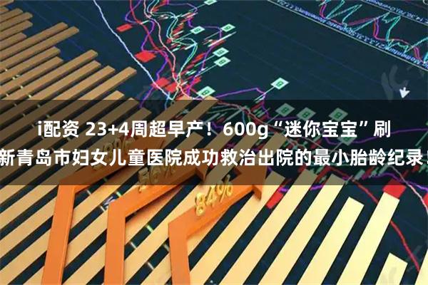 i配资 23+4周超早产！600g“迷你宝宝”刷新青岛市妇女儿童医院成功救治出院的最小胎龄纪录！