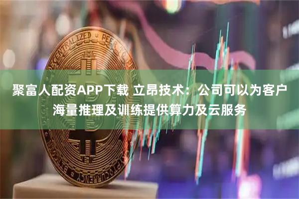聚富人配资APP下载 立昂技术：公司可以为客户海量推理及训练提供算力及云服务