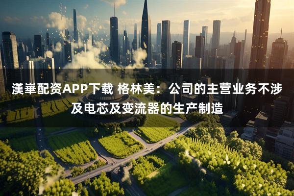 漢崋配资APP下载 格林美：公司的主营业务不涉及电芯及变流器的生产制造
