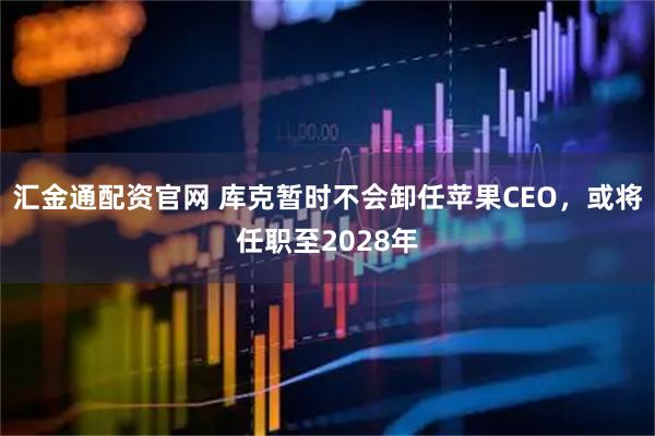 汇金通配资官网 库克暂时不会卸任苹果CEO，或将任职至2028年