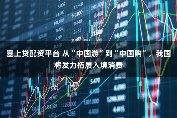 塞上贷配资平台 从“中国游”到“中国购”，我国将发力拓展入境消费