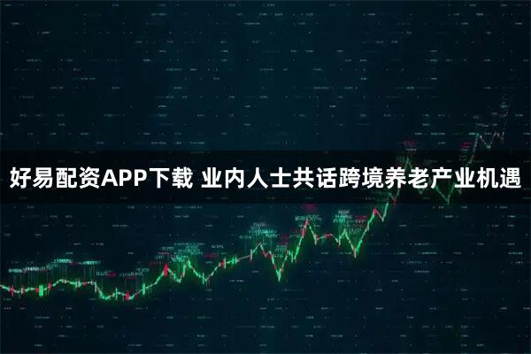 好易配资APP下载 业内人士共话跨境养老产业机遇