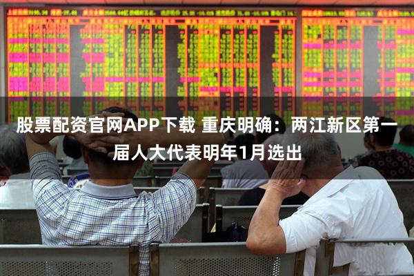 股票配资官网APP下载 重庆明确:两江新区第一届人大代表明年1月选出