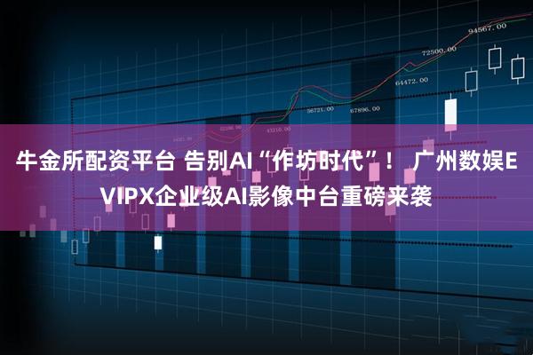 牛金所配资平台 告别AI“作坊时代”！ 广州数娱EVIPX企业级AI影像中台重磅来袭