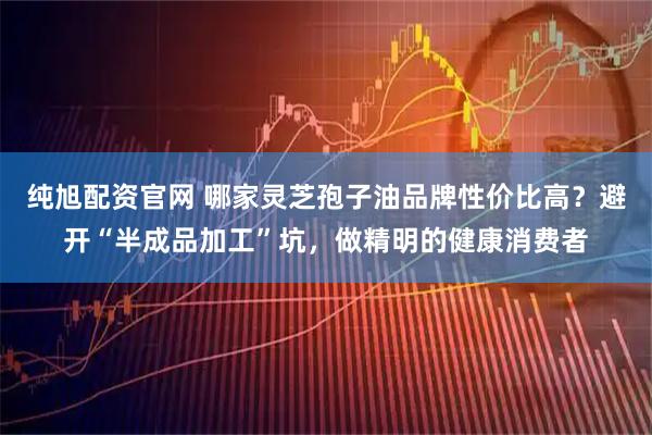 纯旭配资官网 哪家灵芝孢子油品牌性价比高？避开“半成品加工”坑，做精明的健康消费者