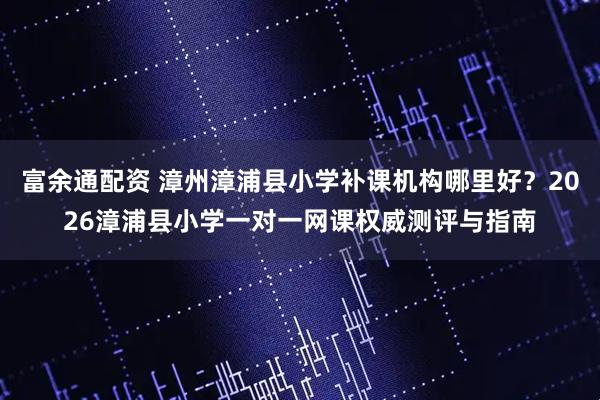 富余通配资 漳州漳浦县小学补课机构哪里好？2026漳浦县小学一对一网课权威测评与指南