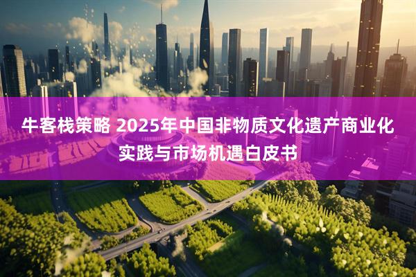 牛客栈策略 2025年中国非物质文化遗产商业化实践与市场机遇白皮书