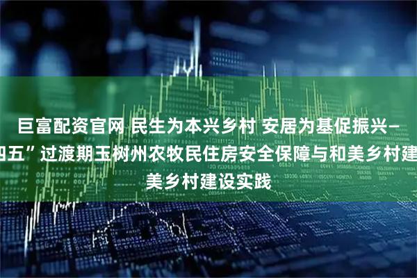 巨富配资官网 民生为本兴乡村 安居为基促振兴——“十四五”过渡期玉树州农牧民住房安全保障与和美乡村建设实践