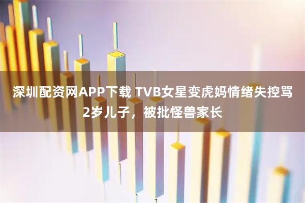 深圳配资网APP下载 TVB女星变虎妈情绪失控骂2岁儿子，被批怪兽家长