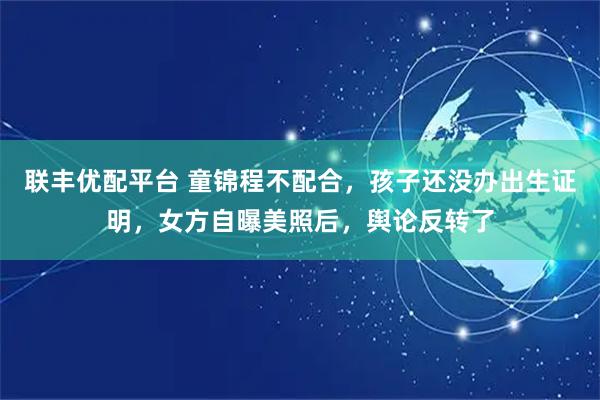 联丰优配平台 童锦程不配合，孩子还没办出生证明，女方自曝美照后，舆论反转了
