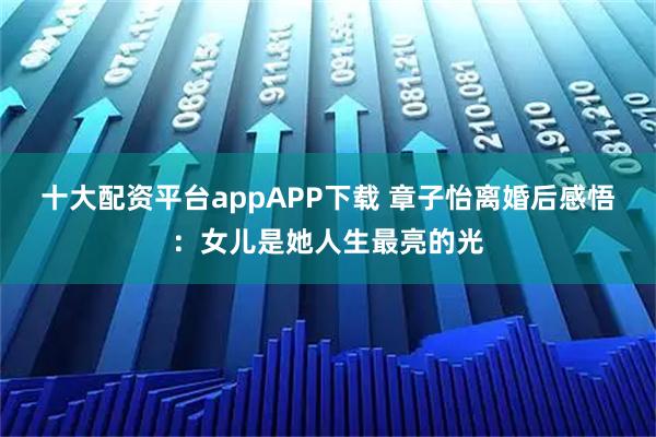 十大配资平台appAPP下载 章子怡离婚后感悟：女儿是她人生最亮的光