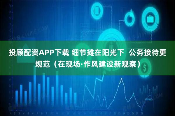 投顾配资APP下载 细节摊在阳光下  公务接待更规范（在现场·作风建设新观察）