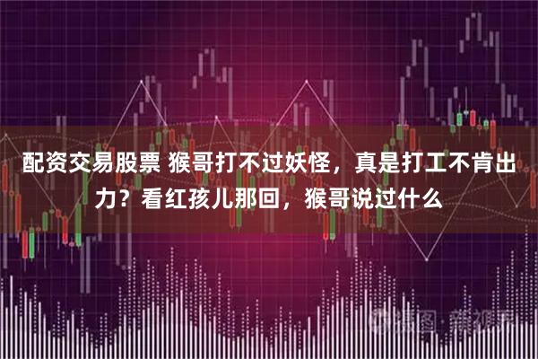 配资交易股票 猴哥打不过妖怪，真是打工不肯出力？看红孩儿那回，猴哥说过什么