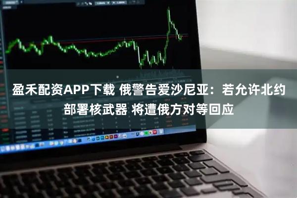 盈禾配资APP下载 俄警告爱沙尼亚：若允许北约部署核武器 将遭俄方对等回应