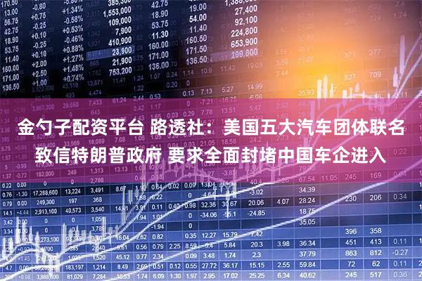 金勺子配资平台 路透社：美国五大汽车团体联名致信特朗普政府 要求全面封堵中国车企进入
