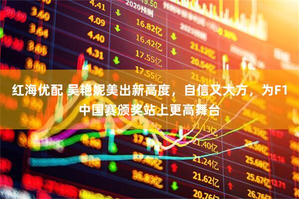 红海优配 吴艳妮美出新高度，自信又大方，为F1中国赛颁奖站上更高舞台