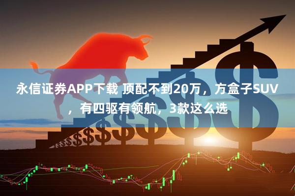 永信证券APP下载 顶配不到20万，方盒子SUV，有四驱有领航，3款这么选