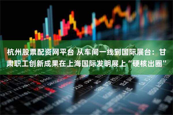 杭州股票配资网平台 从车间一线到国际展台：甘肃职工创新成果在上海国际发明展上“硬核出圈”
