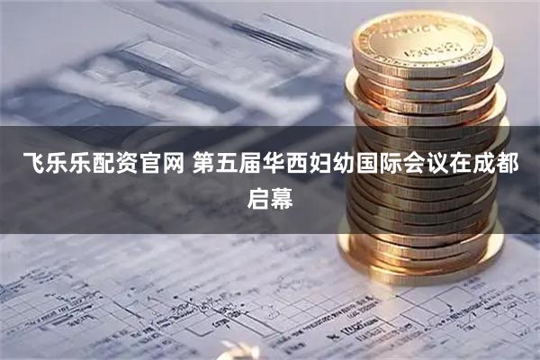 飞乐乐配资官网 第五届华西妇幼国际会议在成都启幕