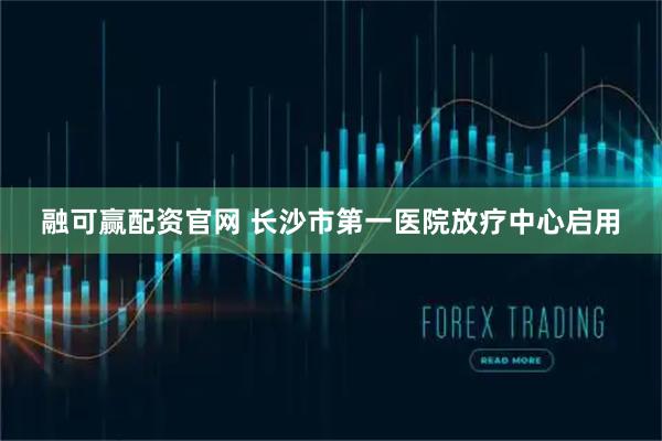 融可赢配资官网 长沙市第一医院放疗中心启用