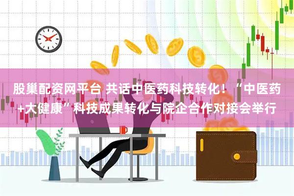 股巢配资网平台 共话中医药科技转化！“中医药+大健康”科技成果转化与院企合作对接会举行