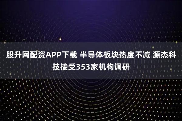 股升网配资APP下载 半导体板块热度不减 源杰科技接受353家机构调研